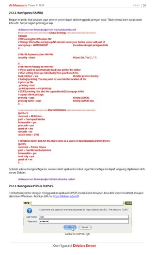 Al-Mansyurin Team © 2011                                                                                     H a l | 50

21.2.2. Konfigurasi SAMBA

Bagian ini perlu kita lakukan, agar printer server dapat disharing pada jaringan local. Tidak semua baris script akan
kita edit, hanya bagian pentingya saja.

        debian-server:/home/pudja# vim /etc/samba/smb.conf
        #======================= Global Settings =======================
        [global]
        ## Browsing/Identification ###
        # Change this to the workgroup/NT-domain name your Samba server will part of
        workgroup = WORKGROUP                          #sesuikan dengan jaringan Anda
        #. . .

        ####### Authentication #######
        security = share                                   #Guest Ok, Yes (^_^”)

        #. . .
        ########## Printing ##########
        # If you want to automatically load your printer list rather
        # than setting them up individually then you'll need this
        load printers = yes                                  #Enable printer sharing
        # lpr(ng) printing. You may wish to override the location of the
        # printcap file
        ; printing = bsd
        ; printcap name = /etc/printcap
        # CUPS printing. See also the cupsaddsmb(8) manpage in the
        # cupsys-client package.
        printing = cups                                      #Using CUPSYS
        printcap name = cups                                 #Using CUPSYS too
        #. . .

        ======================= Share Definitions =======================
        [printers]
        comment = All Printers
        path = /var/spool/samba
        browseable = yes
        printable = yes
        guest ok = yes
        writable = no
        create mode = 0700

        # Windows clients look for this share name as a source of downloadable printer drivers
        [print$]
        comment = Printer Drivers
        path = /var/lib/samba/printers
        browseable = yes
        read only = yes
        guest ok = no
        #. . .

Setelah selesai mengkonfigurasi, selalu restart aplikasi tersebut, agar file konfigurasi dapat langsung dijalankan oleh
server Debian.

        debian-server:/home/pudja# /etc/init.d/samba restart

21.2.3. Konfigurasi Printer CUPSYS

Tambahkan printer dengan menggunakan aplikasi CUPSYS melalui web browser, bisa dari server localhost ataupun
dari client Windows. Arahkan URL ke https://debian.edu:631




                                                    Gambar 35. CUPSYS LogIn




                                        Konfigurasi Debian Server
 