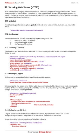 Al-Mansyurin Team © 2011                                                                                 H a l | 53


22. Securing Web Server (HTTPS)
HTTP adalah protokol yang digunakan oleh web server. Semua data yang dikirim menggunakan protokol tersebut
tidak terenkripsi (PLAIN Text biasa). Oleh karena itu, perlu kita tambahkan protokol tambahan yang bernama SSL
atau TLS. Protokol tersebut berfungsi menambal protokol HTTP, agar menjadi secure (HTTPS). OpenSSL merupakan
kepangjangan dari Secure Socket Layer.

22.1. Installasi
Terlebih dahulu, pastikan bahwa aplikasi apache2 untuk web server sudah terinstall, jika belum ada, maka install
dahulu.

          debian-server:~# apt-get install apache2 openssl ssl-cert

22.2. Konfigurasi

Setelah server diinstall, kita akan melakukan tiga langkah konfigrasi SSL sbb;
       a)       Generate, or import, a certificate.
       b)       Enable Apaches SSL support.
       c)       Configure your SSL options.

22.2.1. Generating A Certificate

Pada bagian ini, kita akan membuat RSA key dan SSL Certificate yang berfungsi sebagai kartu identitas bagi server
Debian tersebut.

        debian-server:~# openssl req -new -x509 -days 365 -nodes -out /etc/apache2/apache.pem -keyout
        /etc/apahce2/apache.pem
        Country Name (2 letter code) [GB]: ID
        State or Province Name (full name) [Some-State]: East Java
        Locality Name (eg, city) []: Mojokerto
        Organization Name (eg, company; recommended) []: Al-Mansyurin Team
        Organizational Unit Name (eg, section) []:
        server name (eg. ssl.domain.tld; required!!!) []: debian.edu
        Email Address []: admin@debian.edu

22.2.2. Enabling SSL Support

Aktifkan mod ssl pada aplikasi Apahce2, agar fitur ssl dapat kita gunakan.

        debian-server:~# a2enmod ssl
        Module ssl installed; run /etc/init.d/apache2 force-reload to enable.

Setelah langkah di atas selesai, server Debian sudah bisa menerima koneksi SSL. Namun server masih listening pada
protokol HTTP di port 80, dan bukan protokol HTTPS di port 443. Untuk dapat menggunakan SSL, pastikas bahwa
terdapat script berikut, pada file ports.conf.

        debian-server:~# vim /etc/apache2/ports.conf
        NameVirtualHost *:80
        Listen 80

        <IfModule mod_ssl.c>
          # SSL name based virtual hosts are not yet supported, therefore no
          # NameVirtualHost statement here
          Listen 443                              #Add this line for SSL Connection
        </IfModule>

22.2.3 Configuring your SSL Hosts

Langkah terakhir adalah untuk memastikan bahwa Virtual Host, dapat menerima koneksi SSL. Kita bisa
menggunakan protokol HTTP ataupun HTTPS secara terpisah, ataupun secara bersamaan.

Untuk referensi, berikut contoh konfigurasi VirtualHost milik saya.

        debian-server:~# vim /etc/apache2/sites-available/debian
        <VirtualHost *:80>
            ServerName debian.edu



                                        Konfigurasi Debian Server
 