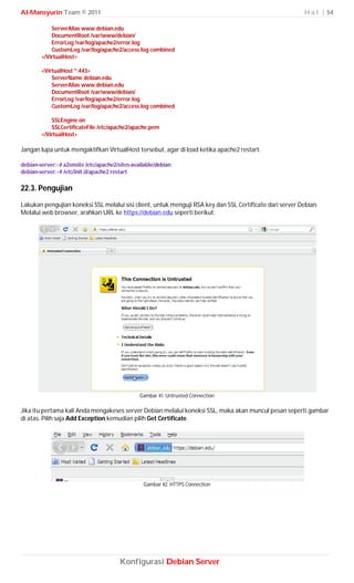 Al-Mansyurin Team © 2011                                                                                  H a l | 54

            ServerAlias www.debian.edu
            DocumentRoot /var/www/debian/
            ErrorLog /var/log/apache2/error.log
            CustomLog /var/log/apache2/access.log combined
        </VirtualHost>

        <VirtualHost *:443>
            ServerName debian.edu
            ServerAlias www.debian.edu
            DocumentRoot /var/www/debian/
            ErrorLog /var/log/apache2/error.log
            CustomLog /var/log/apache2/access.log combined

            SSLEngine on
            SSLCertificateFile /etc/apache2/apache.pem
        </VirtualHost>

Jangan lupa untuk mengaktifkan VirtualHost tersebut, agar di load ketika apache2 restart.

debian-server:~# a2ensite /etc/apache2/sites-available/debian
debian-server:~# /etc/init.d/apache2 restart

22.3. Pengujian

Lakukan pengujian koneksi SSL melalui sisi client, untuk menguji RSA key dan SSL Certificate dari server Debian.
Melalui web browser, arahkan URL ke https://debian.edu seperti berikut.




                                                Gambar 41. Untrusted Connection

Jika itu pertama kali Anda mengakeses server Debian melalui koneksi SSL, maka akan muncul pesan seperti gambar
di atas. Pilih saja Add Exception kemudian pilih Get Certificate.




                                                 Gambar 42. HTTPS Connection




                                        Konfigurasi Debian Server
 
