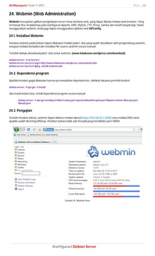 Al-Mansyurin Team © 2011                                                                                            H a l | 57


24. Webmin (Web Administration)
Webmin merupakan aplikasi pengelolaan server Linux berbasis web, yang dapat dibuka melalui web browser. Yang
termasuk fitur di dalamnya yaitu konfigurasi Apache, DNS, MySQL, FTP, Proxy, Samba dan masih banyak lagi. Selain
menggunakan webmin, anda juga dapat menggunakan aplikasi web ISPConfig.

24.1. Installasi Webmin
Instalasi webmin pada Debian dapat dilakukan melalui paket .deb yang sudah disediakan oleh pengembang webmin,
ataupun melalui kompilasi dan installasi file source webmin secara manual.

Terlebih dahulu download paket .deb untuk webmin. (www.lebaksono.wordpress.com/download)

debian-server:~# cd /usr/src/
debian-server:/usr/src# wget http://www.lebaksono.wordpress.com/webmin.deb
debian-server:/usr/src# dpkg --install webmin.deb

24.2. Dependensi program
Apabila instalasi gagal dilakukan karena permasalahan dependencies, silahkan lakukan perintah berikut;

debian-server:~# apt-get –f install

Jika masih belum bisa, install dependensi program secara manual.

        debian-server:~# apt-get install perl libnet-ssleay-perl openssl libauthen-pam-perl libpam-runtime libio-pty-perl
        libmd5-perl

24.3. Pengujian
Setelah instalasi selesai, webmin dapat diakses melalui alamat https://192.168.10.1:10000 atau melalui DNS name
apabila sudah disetting DNSnya. Pastikan bahwa tidak ada firewall yang memblokir port 10000.




                                                    Gambar 45. Webmin View




                                        Konfigurasi Debian Server
 