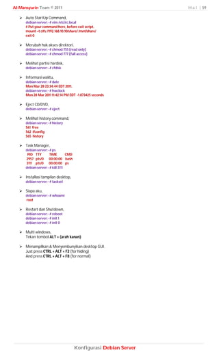 Al-Mansyurin Team © 2011                                           H a l | 59

    Auto StartUp Command,
      debian-server:~# vim /etc/rc.local
      # Put your command here, before exit script.
      mount –t cifs //192.168.10.10/share/ /mnt/share/
      exit 0

    Merubah hak akses direktori,
      debian-server:~# chmod 755 [read only]
      debian-server:~# chmod 777 [full access]

    Melihat partisi hardisk,
      debian-server:~# cfdisk

    Informasi waktu,
      debian-server:~# date
      Mon Mar 28 23:34:44 EDT 2011.
      debian-server:~# hwclock
      Mon 28 Mar 2011 11:42:14 PM EDT -1.073425 seconds

    Eject CD/DVD,
      debian-server:~# eject

    Melihat history command,
      debian-server:~# history
      561 free
      562 ifconfig
      565 history

    Task Manager,
      debian-server:~# ps
       PID TTY       TIME        CMD
      2957 pts/0 00:00:00 bash
      3111 pts/0 00:00:00 ps
      debian-server:~# kill 3111

    Installasi tampilan desktop,
      debian-server:~# tasksel

    Siapa aku,
      debian-server:~# whoami
      root

    Restart dan Shutdown,
      debian-server:~# reboot
      debian-server:~# init 1
      debian-server:~# init 0

    Multi windows,
     Tekan tombol ALT + (arah kanan)

    Menampilkan & Menyembunyikan desktop GUI.
     Just press CTRL + ALT + F2 (for hiding)
     And press CTRL + ALT + F8 (for normal)




                                       Konfigurasi Debian Server
 