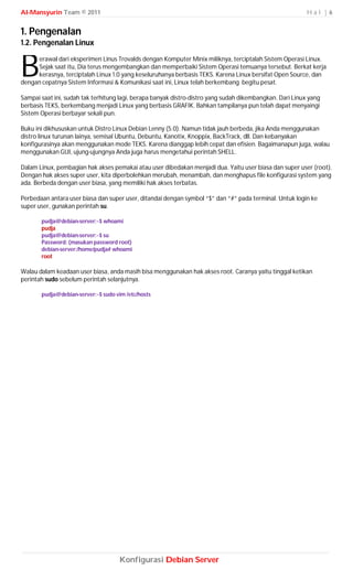 Al-Mansyurin Team © 2011                                                                                  Hal |6


1. Pengenalan
1.2. Pengenalan Linux


B    erawal dari eksperimen Linus Trovalds dengan Komputer Minix miliknya, terciptalah Sistem Operasi Linux.
     Sejak saat itu, Dia terus mengembangkan dan memperbaiki Sistem Operasi temuanya tersebut. Berkat kerja
     kerasnya, terciptalah Linux 1.0 yang keseluruhanya berbasis TEKS. Karena Linux bersifat Open Source, dan
dengan cepatnya Sistem Informasi & Komunikasi saat ini, Linux telah berkembang begitu pesat.

Sampai saat ini, sudah tak terhitung lagi, berapa banyak distro-distro yang sudah dikembangkan. Dari Linux yang
berbasis TEKS, berkembang menjadi Linux yang berbasis GRAFIK. Bahkan tampilanya pun telah dapat menyaingi
Sistem Operasi berbayar sekali pun.

Buku ini dikhususkan untuk Distro Linux Debian Lenny (5.0). Namun tidak jauh berbeda, jika Anda menggunakan
distro linux turunan lainya, semisal Ubuntu, Debuntu, Kanotix, Knoppix, BackTrack, dll. Dan kebanyakan
konfigurasinya akan menggunakan mode TEKS. Karena dianggap lebih cepat dan efisien. Bagaimanapun juga, walau
menggunakan GUI, ujung-ujungnya Anda juga harus mengetahui perintah SHELL.

Dalam Linux, pembagian hak akses pemakai atau user dibedakan menjadi dua. Yaitu user biasa dan super user (root).
Dengan hak akses super user, kita diperbolehkan merubah, menambah, dan menghapus file konfigurasi system yang
ada. Berbeda dengan user biasa, yang memiliki hak akses terbatas.

Perbedaan antara user biasa dan super user, ditandai dengan symbol “$” dan “#” pada terminal. Untuk login ke
super user, gunakan perintah su.

       pudja@debian-server:~$ whoami
       pudja
       pudja@debian-server:~$ su
       Password: (masukan password root)
       debian-server:/home/pudja# whoami
       root

Walau dalam keadaan user biasa, anda masih bisa menggunakan hak akses root. Caranya yaitu tinggal ketikan
perintah sudo sebelum perintah selanjutnya.

       pudja@debian-server:~$ sudo vim /etc/hosts




                                    Konfigurasi Debian Server
 