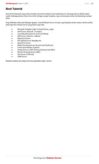 Al-Mansyurin Team © 2011                                                                                     H a l | 60


Next Tutorial
Karena keterbatasan saya untuk menulis semua fitur Debian server pada buku ini. Dan juga ukuran eBook inipun
sudah melampaui batas (Over Size Limit). Dengan sangat terpaksa, saya memutuskan untuk membatasinya sampai
disini.

Insya Allah jika tidak ada halangan apapun, tutorial Debian Server ini akan saya lanjutkan di lain waktu. Berikut daftar
beberapa Fitur Debian Server yang belum saya tulis ;

               Merubah Tamplian LogIn Terminal (Linux_Logo)
               VoIP Server (Asterisk + Freepbx)
               Local Monitoring Server (Cacti and Ntop)
               SMS Server (Gammu + Kalkun)
               Repositori Server
               File Upload Server (Rapidleech)
               SpeedTest Server
               Radio Streaming Server (Icecast and Southcast)
               Connection Monitor (Calstat)
               Samba Server as PDC (Primary Domain Controller)
               Remote Desktop Server (VNC)
               QoS Server (HTBTool)
               LDAP Server

Mudah-mudahan kita dapat bertemu lagi dilain waktu. Aminn.




                                      Konfigurasi Debian Server
 