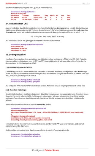 Al-Mansyurin Team © 2011                                                                                         Hal |9

Untuk melihat table routing pada linux, gunakan perintah berikut.

        debian-server:/home/pudja# route -n
        Kernel IP routing table
        Destination       Gateway       Genmask           Flags   Metric Ref      Use      Iface
        192.168.10.0     0.0.0.0        255.255.255.0     U       0      0        0        eth0
        0.0.0.0          192.168.10.254 0.0.0.0           UG      0      0        0        eth0

2.4. Menambahkan DNS
Agar server Debian dapat terkoneksi ke Internet, harus kita tambahkan dns-name-server terlebih dahulu. Biasanya
DNS tersebut, kita dapatkan dari ISP (Internet Service Provider). Daftarkan DNS tersebut pada file resolv.conf. Jika
file resolv.conf belum ada, maka terpaksa kita harus meng-install ulang system operasi Debian tersebut. (~_~”)

                                   “Just kidding bro, linux is easy right?? so be easy.”

Jika file tersebut belum ada, ya tinggal buat saja file tersebut secara manual.

        debian-server:/home/pudja# vim /etc/resolv.conf
        search debian.edu
        nameserver 192.168.10.1
        nameserver 119.2.40.21

2.5. Setting Repositori

Installasi software pada system operasi inux bisa dilakukan melalui berbagai cara. Mulai lewat CD, DVD, Flashdisk,
ataupun melalui media jaringan seperti HTTP dan FTP. Kurang lebih seluruh software dalam distro Debian Lenny
dikemas dalam 16 CD, atau tepatnya 5 DVD.

2.5.1. Installasi Software via DVD/CD

Cara ini kita gunakan jika server Debian tidak terkoneksi ke Internet, alias hanya untuk jaringan Lokal. Kelebihanya
adalah installasi software lebih cepat dibanding installasi melalui media jaringan. Masukan CD/DVD Debian pada DVD-
ROM, kemudian gunakan perintah berikut.

        debian-server:/home/pudja# apt-cdrom add
        debian-server:/home/pudja# apt-get update

Jika terdapat 5 DVD, masukan DVD tersebut satu persatu. Kemudian lakukan hal yang sama seperti cara di atas.

2.5.2. Repositori via Jaringan

Untuk installasi software melalui media jaringan, dibutuhkan sebuah server khusus yang bernama Repositori Server.
Repositori Server tersebut berisi file-file binary dari seluruh paket software sebuah distro Linux. Dimana pada
nantinya software tersebut dapat didownload, atau bahkan diinstall langsung oleh client Linux melalui media
jaringan.

Semua alamat repositori diletakan pada file sources.list berikut.

        debian-server:/home/pudja# vim /etc/apt/sources.list
        # Ropository via DVD/CD
        #deb cdrom:[Debian GNU/Linux 5.0.0 _Lenny_ - Official i386 DVD Binary-1 20090214-16:54]/ lenny contrib main
        #
        # Repository Jaringan Internasional
        deb http://security.debian.org/ lenny/updates main contrib
        deb-src http://security.debian.org/ lenny/updates main contrib

Tambahkan alamat Repositori Server pada file tersebut. Dan beri tanda “#” yang berarti Disable, pada alamat
repositori yang tidak diperlukan.

Update database repositori, agar dapat mengenali seluruh paket software yang tersedia.

        debian-server:/home/pudja# apt-get update
        debian-server:/home/pudja# apt-get upgrade




                                        Konfigurasi Debian Server
 