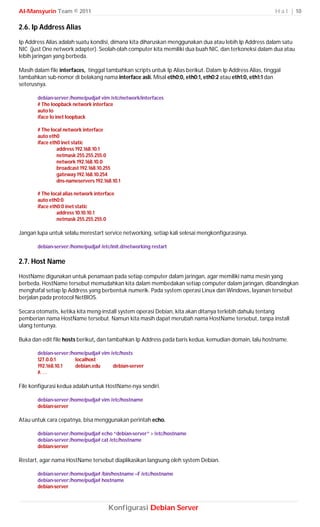 Al-Mansyurin Team © 2011                                                                                   H a l | 10

2.6. Ip Address Alias
Ip Address Alias adalah suatu kondisi, dimana kita diharuskan menggunakan dua atau lebih Ip Address dalam satu
NIC (just One network adapter). Seolah-olah computer kita memiliki dua buah NIC, dan terkoneksi dalam dua atau
lebih jaringan yang berbeda.

Masih dalam file interfaces, tinggal tambahkan scripts untuk Ip Alias berikut. Dalam Ip Address Alias, tinggal
tambahkan sub-nomor di belakang nama interface asli. Misal eth0:0, eth0:1, eth0:2 atau eth1:0, eth1:1 dan
seterusnya.

       debian-server:/home/pudja# vim /etc/network/interfaces
       # The loopback network interface
       auto lo
       iface lo inet loopback

       # The local network interface
       auto eth0
       iface eth0 inet static
                address 192.168.10.1
                netmask 255.255.255.0
                network 192.168.10.0
                broadcast 192.168.10.255
                gateway 192.168.10.254
                dns-nameservers 192.168.10.1

       # The local alias network interface
       auto eth0:0
       iface eth0:0 inet static
                address 10.10.10.1
                netmask 255.255.255.0

Jangan lupa untuk selalu merestart service networking, setiap kali selesai mengkonfigurasinya.

       debian-server:/home/pudja# /etc/init.d/networking restart

2.7. Host Name
HostName digunakan untuk penamaan pada setiap computer dalam jaringan, agar memiliki nama mesin yang
berbeda. HostName tersebut memudahkan kita dalam membedakan setiap computer dalam jaringan, dibandingkan
menghafal setiap Ip Address yang berbentuk numerik. Pada system operasi Linux dan Windows, layanan tersebut
berjalan pada protocol NetBIOS.

Secara otomatis, ketika kita meng-install system operasi Debian, kita akan ditanya terlebih dahulu tentang
pemberian nama HostName tersebut. Namun kita masih dapat merubah nama HostName tersebut, tanpa install
ulang tentunya.

Buka dan edit file hosts berikut, dan tambahkan Ip Address pada baris kedua, kemudian domain, lalu hostname.

       debian-server:/home/pudja# vim /etc/hosts
       127.0.0.1       localhost
       192.168.10.1    debian.edu      debian-server
       #. . .

File konfigurasi kedua adalah untuk HostName-nya sendiri.

       debian-server:/home/pudja# vim /etc/hostname
       debian-server

Atau untuk cara cepatnya, bisa menggunakan perintah echo.

       debian-server:/home/pudja# echo “debian-server” > /etc/hostname
       debian-server:/home/pudja# cat /etc/hostname
       debian-server

Restart, agar nama HostName tersebut diaplikasikan langsung oleh system Debian.

       debian-server:/home/pudja# /bin/hostname –F /etc/hostname
       debian-server:/home/pudja# hostname
       debian-server



                                       Konfigurasi Debian Server
 
