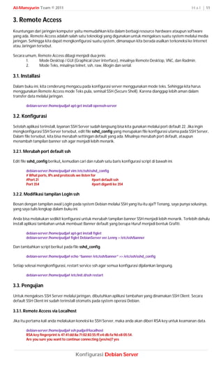 Al-Mansyurin Team © 2011                                                                                  H a l | 11


3. Remote Access
Keuntungan dari jaringan komputer yaitu memudahkan kita dalam berbagi resource hardware ataupun software
yang ada. Remote Access adalah salah satu teknologi yang digunakan untuk mengakses suatu system melalui media
jaringan. Sehingga kita dapat mengkonfigurasi suatu system, dimanapun kita berada asalkan terkoneksi ke Internet
atau Jaringan tersebut.

Secara umum, Remote Access dibagi menjadi dua jenis;
       1.     Mode Desktop / GUI (Graphical User Interface), misalnya Remote Desktop, VNC, dan Radmin.
       2.     Mode Teks, misalnya telnet, ssh, raw, Rlogin dan serial.

3.1. Installasi
Dalam buku ini, kita cenderung mengacu pada konfigurasi server menggunakan mode teks. Sehingga kita harus
menggunakan Remote Access mode Teks pula, semisal SSH (Secure Shell). Karena dianggap lebih aman dalam
transfer data melalui jaringan.

        debian-server:/home/pudja# apt-get install openssh-server

3.2. Konfigurasi
Setelah aplikasi terinstall, layanan SSH Server sudah langsung bisa kita gunakan melalui port default 22. Jika ingin
mengkonfigurasi SSH Server tersebut, edit file sshd_config yang merupakan file konfigurasi utama pada SSH Server.
Dalam file tersebut, kita bisa merubah settingan default yang ada. Misalnya merubah port default, ataupun
menambah tampilan banner ssh agar menjadi lebih menarik.

3.2.1. Merubah port default ssh

Edit file sshd_config berikut, kemudian cari dan rubah satu baris konfigurasi script di bawah ini.

        debian-server:/home/pudja# vim /etc/ssh/sshd_config
        # What ports, IPs and protocols we listen for
        #Port 21                                   #port default ssh
        Port 354                                   #port diganti ke 354

3.2.2. Modifikasi tampilan LogIn ssh

Bosan dengan tampilan awal LogIn pada system Debian melalui SSH yang itu-itu aja?? Tenang, saya punya solusinya,
yang saya tulis lengkap dalam buku ini.

Anda bisa melakukan sedikit konfigurasi untuk merubah tampilan banner SSH menjadi lebih menarik. Terlebih dahulu
install aplikasi tambahan untuk membuat Banner default yang berupa Huruf menjadi bentuk Grafiti.

        debian-server:/home/pudja# apt-get install figlet
        debian-server:/home/pudja# figlet DebianServer ver.Lenny > /etc/ssh/banner

Dan tambahkan script berikut pada file sshd_config.

        debian-server:/home/pudja# echo “banner /etc/ssh/banner” >> /etc/ssh/sshd_config

Setiap selesai mengkonfigurasi, restart service ssh agar semua konfigurasi dijalankan langsung.

        debian-server:/home/pudja# /etc/init.d/ssh restart

3.3. Pengujian
Untuk mengakses SSH Server melalui jaringan, dibutuhkan aplikasi tambahan yang dinamakan SSH Client. Secara
default SSH Client ini sudah terinstall otomatis pada system operasi Debian.

3.3.1. Remote Access via Localhost

Jika itu pertama kali anda melakukan koneksi ke SSH Server, maka anda akan diberi RSA key untuk keamanan data.

        debian-server:/home/pudja# ssh pudja@localhost
        RSA key fingerprint is 47:41:dd:8a:71:02:83:55:ff:e4:db:fa:9d:e8:05:54.
        Are you sure you want to continue connecting (yes/no)? yes



                                        Konfigurasi Debian Server
 