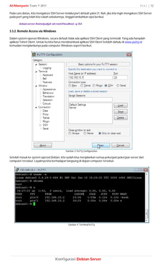 Al-Mansyurin Team © 2011                                                                                  H a l | 12

Pada cara diatas, kita mengakses SSH Server melalui port default yakni 21. Nah, jika kita ingin mengakses SSH Server
pada port yang telah kita rubah sebelumnya, tinggal tambahkan opsi berikut.

       debian-server:/home/pudja# ssh root@localhost –p 354

3.3.2. Remote Access via Windows

Dalam system operasi Windows, secara default tidak ada aplikasi SSH Client yang terinstall. Yang ada hanyalah
aplikasi Telnet Cilent. Untuk itu kita harus mendownload aplikasi SSH Client terlebih dahulu di www.putty.nl
kemudian menjalankanya pada computer Windows seperti berikut.




                                             Gambar 3. PuTTy Configuration

Setelah masuk ke system operasi Debian, kita sudah bisa menjalankan semua pekerjaan-pekerjaan server dari
computer tersebut. Layaknya kita berhadapan langsung di depan computer tersebut.




                                               Gambar 4. Terminal PuTTy




                                     Konfigurasi Debian Server
 