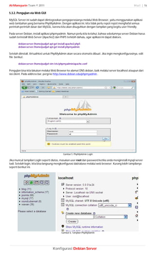 Al-Mansyurin Team © 2011                                                                                H a l | 16

5.3.2. Pengujian via Web GUI

MySQL Server ini sudah dapat diintegrasikan pengoperasianya melalui Web Browser, yaitu menggunakan aplikasi
web tambahan yang bernama PhpMyAdmin. Dengan aplikasi ini, kita tidak perlu repot-repot menghafal semua
perintah-perintah dasar dari MySQL, karena kita akan disuguhkan dengan tampilan yang begitu user friendly.

Pada server Debian, install aplikasi phpmyadmin. Namun perlu kita ketahui, bahwa sebelumnya server Debian harus
sudah terinstall Web Server (Apache2) dan PHP5 terlebih dahulu, agar aplikasi ini dapat diakses.

       debian-server:/home/pudja# apt-get install apache2 php5
       debian-server:/home/pudja# apt-get install phpmyadmin

Setelah diinstall, VirtualHost untuk PhpMyAdmin akan secara otomatis dibuat. Jika ingin mengkonfigurasinya, edit
file berikut.

       debian-server:/home/pudja# vim /etc/phpmyadmin/apache.conf

Pengujian bisa kita lakukan melalui Web Browser ke alamat DNS debian, baik melalui server localhost ataupun dari
sisi client. Pada address bar, pergi ke http://www.debian.edu/phpmyadmin .




                                              Gambar 5. PhpMyAdmin LogIn

Jika muncul tampilan LogIn seperti diatas, masukan user root dan password ketika anda menginstall mysql-server
tadi. Setelah login, kita bisa langsung mengkonfigurasi dabtabase melalui web browser. Kurang lebih tampilanya
seperti berikut ini.




                                             Gambar 6. Tamplian PhpMyAdmin




                                     Konfigurasi Debian Server
 