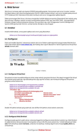 Al-Mansyurin Team © 2011                                                                                   H a l | 17


6. Web Server
Web Server termasuk salah satu layanan SERVER yang paling popular. Karena lewat web server tersebut, website
kita dapat diakses oleh seluruh pengunjung dari Internet. Dalam keadaan default, web server berjalan pada protocol
HTTP melalui port 80. Pada buku ini kita akan membuat web server menggunakan aplikasi Apache.

Dalam perancangan Web Server, kita harus mengetahui terlebih dahulu persyaratan (Dependensi) dari website yang
akan kita buat. Misalnya, website tersebut membutuhkan bahasa HTML saja, atau PHP4, PHP5, atau juga MySQL
Database sebagai media penyimpanan datanya. Kita asumsikan saja, akan menggunakan Content Management
System (CMS) gratisan dari Internet, semisal Joomla, Wordpress atau Druppal.

6.1. Installasi
Install terlebih dahulu, semua paket aplikasi web server yang dibutuhkan.

       debian-server:/home/pudja# apt-get install apache2 php5 mysql-server phpmyadmin

6.2. Konfigurasi
Pada saat installasi Apache2, sebenarnya website dari server Debian sudah dapat kita kunjugi melalui Web Browser.
Coba anda ketikan alamat www.debian.edu, dan hasilnya akan seperti dibawah ini. Hal ini terjadi karena Virtual Host
default otomatis aktif.




                                                      Gambar 7. It Works

6.2.1. Konfigurasi Virtual Host

Virtual Host ini akan mewakili konfigurasi untuk setiap website yang akan kita buat. Kita dapat mengganti file Virtual
Host default yang sudah ada, tapi ada baiknya kita copy saja file tersebut, dan membuat konfigurasi Virtual Host
yang baru untuk website kita.

       debian-server:/home/pudja# cd /etc/apache2/sites-available/
       debian-server:/etc/apache2/sites-available# cp default web
       debian-server:/etc/apache2/sites-available# vim web
       <VirtualHost *:80>
               ServerAdmin webmaster@smkn1pungging.sch.id
               ServerName www.debian.edu                          #domain utama
               ServerAlias debian.edu                             #domain utama tanpa “www”
               DocumentRoot /var/www/web/                         #direktori website
               <Directory />
                        Options FollowSymLinks
                        AllowOverride None
               #. . .
       #. . .

Disable VirtualHost default yang sudah ada, dan aktifkan VirtualHost untuk website utama kita.

       debian-server:/etc/apache2/sites-available# a2dissite default
       debian-server:/etc/apache2/sites-available# a2ensite web

6.2.2. Konfigurasi Web Direktori

Konfigurasi pada apache2 sudah selesai, sekarang tinggal kita konfigurasi untuk direktori website-nya. Web Direktori
ini adalah direktori dimana kita akan menempatkan semua isi file-file untuk website kita. Terlebih dahulu buat folder
web. Path defaultnya adalah /var/www , anda bisa merubahnya, misalnya diganti nama menjadi public_html atau
semacamnya.


                                       Konfigurasi Debian Server
 