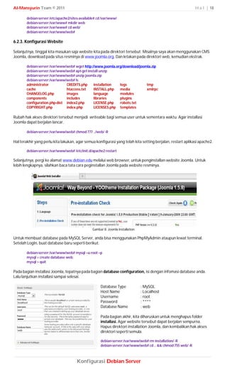 Al-Mansyurin Team © 2011                                                                                      H a l | 18

        debian-server:/etc/apache2/sites-available# cd /var/www/
        debian-server:/var/www# mkdir web
        debian-server:/var/www# cd web/
        debian-server:/var/www/web#

6.2.3. Konfigurasi Website

Selanjutnya, tinggal kita masukan saja website kita pada direktori tersebut. Misalnya saya akan menggunakan CMS
Joomla, download pada situs resminya di www.joomla.org. Dan letakan pada direktori web, kemudian ekstrak.

        debian-server:/var/www/web# wget http://www.joomla.org/download/joomla.zip
        debian-server:/var/www/web# apt-get install unzip
        debian-server:/var/www/web# unzip joomla.zip
        debian-server:/var/www/web# ls
        administrator          CREDITS.php      installation logs           tmp
        cache                  htaccess.txt     INSTALL.php  media          xmlrpc
        CHANGELOG.php          images           language     modules
        components             includes         libraries    plugins
        configuration.php-dist index2.php       LICENSE.php  robots.txt
        COPYRIGHT.php          index.php        LICENSES.php templates

Rubah hak akses direktori tersebut menjadi writeable bagi semua user untuk sementara waktu. Agar installasi
Joomla dapat berjalan lancar.

        debian-server:/var/www/web# chmod 777 ../web/ -R

Hal terakhir yang perlu kita lakukan, agar semua konfigurasi yang telah kita setting berjalan, restart aplikasi apache2.

        debian-server:/var/www/web# /etc/init.d/apache2 restart

Selanjutnya, pergi ke alamat www.debian.edu melalui web browser, untuk penginstallan website Joomla. Untuk
lebih lengkapnya, silahkan baca tata cara peginstallan Joomla pada website resminya.




                                                Gambar 8. Joomla Installation

Untuk membuat database pada MySQL Server, anda bisa menggunakan PhpMyAdmin ataupun lewat terminal.
Setelah LogIn, buat database baru seperti berikut.

        debian-server:/var/www/web# mysql –u root –p
        mysql > create database web;
        mysql > quit

Pada bagian installasi Joomla, tepatnya pada bagian database configuration, isi dengan infomasi database anda.
Lalu lanjutkan installasi sampai selesai.

                                                     Database Type              : MySQL
                                                     Host Name                  : Localhost
                                                     Username                   : root
                                                     Password                   : ****
                                                     Database Name              : web

                                                     Pada bagian akhir, kita diharuskan untuk menghapus folder
                                                     installasi. Agar website tersebut dapat berjalan sempurna.
                                                     Hapus direktori installation Joomla, dan kembalikan hak akses
                                                     direktori seperti semula.

                                                     debian-server:/var/www/web# rm installation/ -R
                                                     debian-server:/var/www/web# cd .. && chmod 755 web/ -R



                                       Konfigurasi Debian Server
 