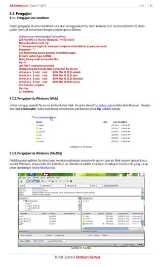 Al-Mansyurin Team © 2011                                                                                   H a l | 23

8.3. Pengujian
8.3.1. Pengujian via Localhost

Dalam pengujian di server localhost, kita akan menggunakan ftp client berbasis text. Secara otomatis ftp client
sudah terinstall bersamaan dengan system operasi Debian.

       debian-server:/home/pudja# ftp localhost
       220 ProFTPD 1.3.1 Server (Debian) [::ffff:127.0.0.1]
       Name (localhost:root): ftp
       331 Anonymous login ok, send your complete email address as your password
       Password: ***
       230 Anonymous access granted, restrictions apply
       Remote system type is UNIX.
       Using binary mode to transfer files.
       ftp> ls
       200 PORT command successful
       150 Opening ASCII mode data connection for file list
       drwxr-xr-x 2 root root       4096 Mar 15 23:25 adalah
       drwxr-xr-x 2 root root       4096 Mar 15 23:25 dari
       drwxr-xr-x 2 root root       4096 Mar 15 23:25 direktori
       drwxr-xr-x 2 root root       4096 Mar 15 23:25 server
       226 Transfer complete
       ftp> bye
       221 Goodbye.

8.3.2. Pengujian via Windows (Web)

Untuk menguji, apakah ftp server berhasil atau tidak. Pergi ke alamat ftp.debian.edu melalui Web Browser. Dan jika
dns tidak resolveable, maka anda harus menambahk sub domain untuk ftp terlebih dahulu.




                                                  Gambar 13. FTP Server

8.3.3. Pengujian via Windows (FileZilla)

FileZilla adalah aplikasi ftp client yang mendukung hampir semua jenis system operasi. Baik system operasi Linux
sendiri, Windows, atapun Mac OS. Kelebihan dari filezilla ini adalah, kita dapat melakukan transfer file yang cukup
besar dan banyak (www.filezilla.org).




                                                   Gambar 14. FileZilla



                                     Konfigurasi Debian Server
 