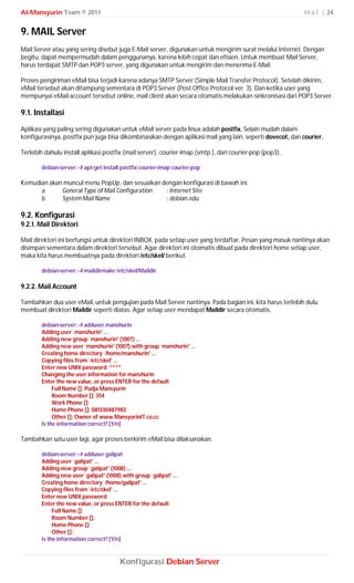 Al-Mansyurin Team © 2011                                                                                  H a l | 24


9. MAIL Server
Mail Server atau yang sering disebut juga E-Mail server, digunakan untuk mengirim surat melalui Internet. Dengan
begitu, dapat mempermudah dalam penggunanya, karena lebih cepat dan efisien. Untuk membuat Mail Server,
harus terdapat SMTP dan POP3 server, yang digunakan untuk mengirim dan menerima E-Mail.

Proses pengiriman eMail bisa terjadi karena adanya SMTP Server (Simple Mail Transfer Protocol). Setelah dikirim,
eMail tersebut akan ditampung sementara di POP3 Server (Post Office Protocol ver. 3). Dan ketika user yang
mempunyai eMail account tersebut online, mail client akan secara otomatis melakukan sinkronisasi dari POP3 Server.

9.1. Installasi
Aplikasi yang paling sering digunakan untuk eMail server pada linux adalah postfix. Selain mudah dalam
konfigurasinya, postfix pun juga bisa dikombinasikan dengan aplikasi mail yang lain, seperti dovecot, dan courier.

Terlebih dahulu install aplikasi postfix (mail server), courier-imap (smtp ), dan courier-pop (pop3).

        debian-server:~# apt-get install postfix courier-imap courier-pop

Kemudian akan muncul menu PopUp, dan sesuaikan dengan konfigurasi di bawah ini;
      a.     General Type of Mail Configuration : Internet Site
      b.     System Mail Name                   : debian.edu

9.2. Konfigurasi
9.2.1. Mail Direktori

Mail direktori ini berfungsi untuk direktori INBOX, pada setiap user yang terdaftar. Pesan yang masuk nantinya akan
disimpan sementara dalam direktori tersebut. Agar direktori ini otomatis dibuat pada direktori home setiap user,
maka kita harus membuatnya pada direktori /etc/skel/ berikut.

        debian-server:~# maildirmake /etc/skel/Maildir

9.2.2. Mail Account

Tambahkan dua user eMail, untuk pengujian pada Mail Server nantinya. Pada bagian ini, kita harus terlebih dulu
membuat direktori Maildir seperti diatas. Agar setiap user mendapat Maildir secara otomatis.

        debian-server:~# adduser manshurin
        Adding user `manshurin' ...
        Adding new group `manshurin' (1007) ...
        Adding new user `manshurin' (1007) with group `manshurin' ...
        Creating home directory `/home/manshurin' ...
        Copying files from `/etc/skel' ...
        Enter new UNIX password: ****
        Changing the user information for manshurin
        Enter the new value, or press ENTER for the default
             Full Name []: Pudja Mansyurin
             Room Number []: 354
             Work Phone []:
             Home Phone []: 081330487983
             Other []: Owner of www.MansyurinIT.co.cc
        Is the information correct? [Y/n]

Tambahkan satu user lagi, agar proses berkirim eMail bisa dilaksanakan.

        debian-server:~# adduser galipat
        Adding user `galipat' ...
        Adding new group `galipat' (1008) ...
        Adding new user `galipat' (1008) with group `galipat' ...
        Creating home directory `/home/galipat' ...
        Copying files from `/etc/skel' ...
        Enter new UNIX password:
        Enter the new value, or press ENTER for the default
             Full Name []:
             Room Number []:
             Home Phone []:
             Other []:
        Is the information correct? [Y/n]



                                        Konfigurasi Debian Server
 