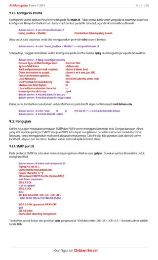 Al-Mansyurin Team © 2011                                                                                   H a l | 25

9.2.3. Konfigurasi Postfix

Konfigurasi utama aplikasi Postfix terletak pada file main.cf. Tidak semua baris script yang ada di dalamnya akan kita
konfigurasi. Hanya tambahkan satu baris script berikut pada file tersebut, agar direktori mailbox dikenali.

       debian-server:~# vim /etc/postfix/main.cf
       home_mailbox = Maildir/                               #tambahkan di baris paling bawah

Atau untuk cara cepatnya, anda bisa menggunakan perintah echo seperti berikut.

       debian-server:~# echo “home_mailbox = Maildir/” >> /etc/postfix/main.cf

Selanjutnya, tinggal tambahkan sedikit konfigurasi pada postfix melalui dpkg. Ikuti langkahnya seperti dibawah ini.

       debian-server:~# dpkg-reconfigure postfix
       General Type of Mail Configuration           : Internet Site
       System Mail Name                             : debian.edu
       Root and postmaster mail recipient           : (leave it blank, bro)
       Other destination to accept...               : (leave it as it was, just OK)
       Force synchronous updates...                 : No
       Local Networks                               : 0.0.0.0/0 (add this at the end)
       Use Procmail for local delivery              : No
       Mailbox size limit (bytes)                   :0
       Local address extension character            :+
       Internet protocols to use                    : ipv4
       debian-server:~# /etc/init.d/postfix restart
       debian-server:~# /etc/init.d/courier-imap restart

Kalau perlu, tambahkan sub-domain untuk Mail Server pada bind9. Agar nanti menjadi mail.debian.edu.

       debian-server:~# echo “mail        IN      A          192.168.10.1” >> /var/cache/bind/db.debian
       debian-server:~# /etc/init.d/bind9 restart

9.3. Pengujian
Kali ini, kita akan melakukan pengujian SMTP dan POP3 server menggunakan mode text. Dengan bantuan telnet,
yang kita arahkan pada port SMTP ataupun POP3, kita dapat menjalankan perintah mail server melalui terminal
langsung, tanpa menggunakan mail client ataupun semacamnya. Cara ini bisa kita gunakan, baik dari sisi server
localhost, atapun dari sisi client. Asalkan sudah terinstall aplikasi telnet client.

9.3.1. SMTP port 25

Pada protocol SMTP ini, kita akan melakukan pengiriman eMail ke user galipat. Gunakan syntax dibawah ini untuk
mengirim eMail.

       debian-server:~# telnet mail.debian.edu 25
       Trying 192.168.10.1...
       Connected to mail.debian.edu.
       Escape character is '^]'.
       220 debian5 ESMTP Postfix (Debian/GNU)
       mail from: manshurin
       250 2.1.0 Ok
       rcpt to: galipat
       250 2.1.5 Ok
       data
       354 End data with <CR><LF>.<CR><LF>
       I JUST SEND YOU A TESTING MESSAGE...
       .
       250 2.0.0 Ok: queued as 10FA74CEF
       quit
       221 2.0.0 Bye
       Connection closed by foreign host.

Tambahan, untuk keluar dari perintah data yang muncul “End data with <CR><LF>.<CR><LF>” itu maksudnya adalah
tanda titik.




                                        Konfigurasi Debian Server
 