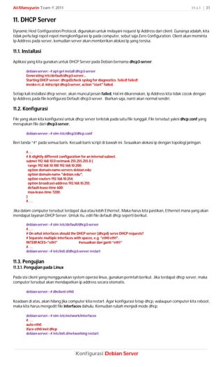 Al-Mansyurin Team © 2011                                                                                    H a l | 31


11. DHCP Server
Dynamic Host Configuration Protocol, digunakan untuk melayani request Ip Address dari client. Gunanya adalah, kita
tidak perlu lagi repot-repot mengkonfigurasi Ip pada computer, sebut saja Zero Configuration. Client akan meminta
Ip Address pada server, kemudian server akan memberikan alokasi ip yang tersisa.

11.1. Installasi
Aplikasi yang kita gunakan untuk DHCP Server pada Debian bernama dhcp3-server.

       debian-server:~# apt-get install dhcp3-server
       Generating /etc/default/dhcp3-server...
       Starting DHCP server: dhcpd3check syslog for diagnostics. failed! failed!
       invoke-rc.d: initscript dhcp3-server, action "start" failed.

Setiap kali installasi dhcp server, akan muncul pesan failed. Hal ini dikarenakan, Ip Address kita tidak cocok dengan
Ip Address pada file konfigurasi Default dhcp3-server. Biarkan saja, nanti akan normal sendiri.

11.2. Konfigurasi
File yang akan kita konfigurasi untuk dhcp server terletak pada satu file tunggal. File tersebut yakni dhcp.conf yang
merupakan file dari dhcp3-server.

       debian-server:~# vim /etc/dhcp3/dhcp.conf

Beri tanda “#” pada semua baris. Kecuali baris script di bawah ini. Sesuaikan alokasi ip dengan topologi jaringan.

       #. . .
       # A slightly different configuration for an internal subnet.
       subnet 192.168.10.0 netmask 255.255.255.0 {
         range 192.168.10.100 192.168.10.200;
         option domain-name-servers debian.edu;
         option domain-name "debian.edu";
         option routers 192.168.10.254;
         option broadcast-address 192.168.10.255;
         default-lease-time 600;
         max-lease-time 7200;
       }
       #. . .

Jika dalam computer tersebut terdapat dua atau lebih Ethernet. Maka harus kita pastikan, Ethernet mana yang akan
mendapat layanan DHCP Server. Untuk itu, edit file default dhcp seperti berikut.

       debian-server:~# vim /etc/default/dhcp3-server
       #. . .
       # On what interfaces should the DHCP server (dhcpd) serve DHCP requests?
       # Separate multiple interfaces with spaces, e.g. "eth0 eth1".
       INTERFACES="eth1"                  #sesuaikan dan ganti “eth1”
       #. . .
       debian-server:~# /etc/init.d/dhcp3-server restart

11.3. Pengujian
11.3.1. Pengujian pada Linux

Pada sisi client yang menggunakan system operasi linux, gunakan perintah berikut. Jika terdapat dhcp server, maka
computer tersebut akan mendapatkan ip address secara otomatis.

       debian-server:~# dhclient eth0

Keadaan di atas, akan hilang jika computer kita restart. Agar konfigurasi tetap dhcp, walaupun computer kita reboot,
maka kita harus mengedit file interfaces dahulu. Kemudian rubah menjadi mode dhcp.

       debian-server:~# vim /etc/network/interfaces
       #. . .
       auto eth0
       iface eth0 inet dhcp
       debian-server:~# /etc/init.d/networking restart




                                        Konfigurasi Debian Server
 
