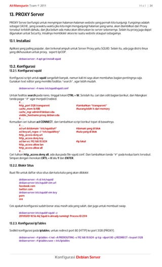 Al-Mansyurin Team © 2011                                                                                          H a l | 34


13. PROXY Server
PROXY Server berfungsi untuk menyimpan halaman-halaman website yang pernah kita kunjungi. Fungsinya adalah
sebagai CACHE, yang sewaktu-waktu jika kita ingin mengunjungi halaman yang sama, akan diambilkan dari Proxy
tersebut terlebih dahulu, dan jika belum ada maka akan diteruskan ke server sebenarnya. Selain itu proxy juga dapat
digunakan untuk Security, misalnya memblokir akses ke suatu website ataupun sebagainya.

13.1. Installasi
Aplikasi yang paling popular, dan terkenal ampuh untuk Server Proxy yaitu SQUID. Selain itu, ada juga distro linux
yang dikhususkan untuk proxy, seperti IpCOP.

        debian-server:~# apt-get install squid

13.2. Konfigurasi
13.2.1. Konfigurasi squid

Konfigurasi script untuk squid sangatlah banyak, namun kali ini saya akan membahas bagian pentingnya saja.
Gunakan text editor yang memiliki fasilitas “search”, agar lebih mudah.

        debian-server:~# nano /etc/squid/squid.conf

Untuk fasilitas search pada nano, tinggal tekan CTRL + W. Setelah itu, cari dan edit bagian berikut, dan hilangkan
tanda pagar “#” agar menjadi Enabled.
        #. . .
        http_port 3128 transparent                          #tambahkan “transparent”
        cache_mem 16 MB                                     #kurang-lebih ¼ dari memory
        cache_mgr admin@debian.edu
        visible_hostname proxy.debian.edu
        #. . .
Kemudian cari tulisan acl CONNECT, dan tambahkan script berikut tepat di bawahnya.
        #. . .
        acl url dstdomain “/etc/squid/url”                  #domain yang di blok
        acl key url_regex –i “/etc/squid/key”               #kata yang di blok
        http_access deny url
        http_access deny key
        acl lan src 192.168.10.0/24                         #ip lokal
        http_access allow lan
        http_access allow all
        #. . .
Cari tulisan http_access deny all, ada dua pada file squid.conf. Dan tambahkan tanda ”#” pada kedua baris tersebut.
Simpan dengan menekan CRTL + X lalu Y dan ENTER.

13.2.2. Blokir Situs

Buat file untuk daftar situs-situs dan kata-kata yang akan diblokir.

        debian-server:~# cd /etc/squid/
        debian-server:/etc/squid# vim url
        facebook.com
        twitter.com
        debian-server:/etc/squid# vim key
        porn
        sex

Cek apakah konfigurasi sudah benar atau masih ada yang salah, dan juga untuk membuat swap.

        debian-server:/etc/squid# squid –z
        2011/03/01 10:56:46| Squid is already running! Process ID 2314

13.2.3. Konfigurasi IpTables

Sedikit konfigurasi pada iptables, untuk redirect port 80 (HTTP) ke port 3128 (PROXY).

        debian-server:~# iptables –t nat –A PREROUTING –s 192.168.10.0/24 –p tcp --dport 80 –j REDIRECT --to-port 3128
        debian-server:~# iptables-save > /etc/iptables




                                        Konfigurasi Debian Server
 