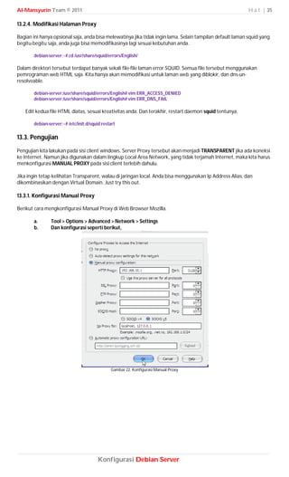 Al-Mansyurin Team © 2011                                                                                   H a l | 35

13.2.4. Modifikasi Halaman Proxy

Bagian ini hanya opsional saja, anda bisa melewatinya jika tidak ingin lama. Selain tampilan default laman squid yang
begitu-begitu saja, anda juga bisa memodifikasinya lagi sesuai kebutuhan anda.

       debian-server:~# cd /usr/share/squid/errors/English/

Dalam direktori tersebut terdapat banyak sekali file-file laman error SQUID. Semua file tersebut menggunakan
pemrograman web HTML saja. Kita hanya akan memodifikasi untuk laman web yang diblokir, dan dns-un-
resolveable.

       debian-server:/usr/share/squid/errors/English# vim ERR_ACCESS_DENIED
       debian-server:/usr/share/squid/errors/English# vim ERR_DNS_FAIL

   Edit kedua file HTML diatas, sesuai kreativitas anda. Dan terakhir, restart daemon squid tentunya,

       debian-server:~# /etc/init.d/squid restart

13.3. Pengujian
Pengujian kita lakukan pada sisi client windows. Server Proxy tersebut akan menjadi TRANSPARENT jika ada koneksi
ke Internet. Namun jika digunakan dalam lingkup Local Area Network, yang tidak terjamah Internet, maka kita harus
menkonfigurasi MANUAL PROXY pada sisi client terlebih dahulu.

Jika ingin tetap kelihatan Transparent, walau di jaringan local. Anda bisa menggunakan Ip Address Alias, dan
dikombinasikan dengan Virtual Domain. Just try this out.

13.3.1. Konfigurasi Manual Proxy

Berikut cara mengkonfigurasi Manual Proxy di Web Browser Mozilla.

       a.      Tool > Options > Advanced > Network > Settings
       b.      Dan konfigurasi seperti berikut,




                                              Gambar 22. Konfigurasi Manual Proxy




                                        Konfigurasi Debian Server
 