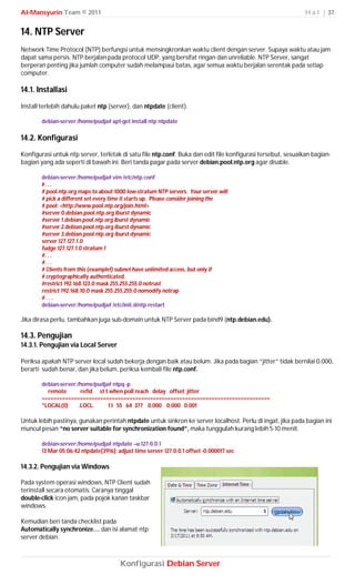 Al-Mansyurin Team © 2011                                                                                      H a l | 37


14. NTP Server
Network Time Protocol (NTP) berfungsi untuk mensingkronkan waktu client dengan server. Supaya waktu atau jam
dapat sama persis. NTP berjalan pada protocol UDP, yang bersifat ringan dan unreliable. NTP Server, sangat
berperan penting jika jumlah computer sudah melampaui batas, agar semua waktu berjalan serentak pada setiap
computer.

14.1. Installasi
Install terlebih dahulu paket ntp (server), dan ntpdate (client).

        debian-server:/home/pudja# apt-get install ntp ntpdate

14.2. Konfigurasi
Konfigurasi untuk ntp server, terletak di satu file ntp.conf. Buka dan edit file konfigurasi tersebut, sesuaikan bagian-
bagian yang ada seperti di bawah ini. Beri tanda pagar pada server debian.pool.ntp.org agar disable.

        debian-server:/home/pudja# vim /etc/ntp.conf
        #. . .
        # pool.ntp.org maps to about 1000 low-stratum NTP servers. Your server will
        # pick a different set every time it starts up. Please consider joining the
        # pool: <http://www.pool.ntp.org/join.html>
        #server 0.debian.pool.ntp.org iburst dynamic
        #server 1.debian.pool.ntp.org iburst dynamic
        #server 2.debian.pool.ntp.org iburst dynamic
        #server 3.debian.pool.ntp.org iburst dynamic
        server 127.127.1.0
        fudge 127.127.1.0 stratum 1
        #. . .
        #. . .
        # Clients from this (example!) subnet have unlimited access, but only if
        # cryptographically authenticated.
        #restrict 192.168.123.0 mask 255.255.255.0 notrust
        restrict 192.168.10.0 mask 255.255.255.0 nomodify notrap
        #...
        debian-server:/home/pudja# /etc/init.d/ntp restart

Jika dirasa perlu, tambahkan juga sub-domain untuk NTP Server pada bind9 (ntp.debian.edu).

14.3. Pengujian
14.3.1. Pengujian via Local Server

Periksa apakah NTP server local sudah bekerja dengan baik atau belum. Jika pada bagian “jitter” tidak bernilai 0.000,
berarti sudah benar, dan jika belum, periksa kembali file ntp.conf.

        debian-server:/home/pudja# ntpq -p
          remote        refid st t when poll reach delay offset jitter
        ==============================================================================
        *LOCAL(0)      .LOCL.     1 l 55 64 377 0.000 0.000 0.001

Untuk lebih pastinya, gunakan perintah ntpdate untuk sinkron ke server localhost. Perlu di ingat, jika pada bagian ini
muncul pesan “no server suitable for synchronization found”, maka tunggulah kurang lebih 5-10 menit.

        debian-server:/home/pudja# ntpdate –u 127.0.0.1
        13 Mar 05:06:42 ntpdate[3916]: adjust time server 127.0.0.1 offset -0.000017 sec

14.3.2. Pengujian via Windows

Pada system operasi windows, NTP Client sudah
terinstall secara otomatis. Caranya tinggal
double-click icon jam, pada pojok kanan taskbar
windows.

Kemudian beri tanda checklist pada
Automatically synchronize… dan isi alamat ntp
server debian.



                                        Konfigurasi Debian Server
 