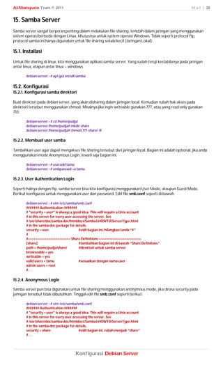 Al-Mansyurin Team © 2011                                                                                  H a l | 38


15. Samba Server
Samba server sangat berperan penting dalam melakukan file sharing, terlebih dalam jaringan yang menggunakan
sistem operasi berbeda dengan Linux, khususnya untuk system operasi Windows. Tidak seperti protocol ftp,
protocol samba ini hanya digunakan untuk file sharing sekala kecil (Jaringan Lokal).

15.1. Installasi
Untuk file sharing di linux, kita menggunakan aplikasi samba server. Yang sudah teruji kestabilanya pada jaringan
antar linux, atapun antar linux – windows.

       debian-server:~# apt-get install samba

15.2. Konfigurasi
15.2.1. Konfigurasi samba direktori

Buat direktori pada debian server, yang akan disharing dalam jaringan local. Kemudian rubah hak akses pada
direktori tersebut menggunakan chmod. Misalnya jika ingin writeable gunakan 777, atau yang read-only gunakan
755.

       debian-server:~# cd /home/pudja/
       debian-server:/home/pudja# mkdir share
       debian-server:/home/pudja# chmod 777 share/ -R

15.2.2. Membuat user samba

Tambahkan user agar dapat mengakses file sharing tersebut dari jaringan local. Bagian ini adalah optional, jika anda
menggunakan mode Anonymous LogIn, lewati saja bagian ini.

       debian-server:~# useradd tamu
       debian-server:~# smbpasswd –a tamu

15.2.3. User Authentication LogIn

Seperti halnya dengan ftp, samba server bisa kita konfigurasi menggunakan User Mode, ataupun Guest Mode.
Berikut konfigurasi untuk menggunakan user dan password. Edit file smb.conf seperti di bawah.

       debian-server:~# vim /etc/samba/smb.conf
       ####### Authentication #######
       # "security = user" is always a good idea. This will require a Unix account
       # in this server for every user accessing the server. See
       # /usr/share/doc/samba-doc/htmldocs/Samba3-HOWTO/ServerType.html
       # in the samba-doc package for details.
       security = user                     #edit bagian ini, hilangkan tanda “#”
       #
       #======================= Share Definitions =======================
       [share]                             #tambahkan bagian ini di bawah “Share Definitons”
       path = /home/pudja/share/           #direktori untuk samba server
       browseable = yes
       writeable = yes
       valid users = tamu                  #sesuaikan dengan nama user
       admin users = root
       #. . .

15.2.4. Anonymous LogIn

Samba server pun bisa digunakan untuk file sharing menggunakan anonymous mode, jika dirasa security pada
jaringan tersebut tidak dibutuhkan. Tinggal edit file smb.conf seperti berikut.

       debian-server:~# vim /etc/samba/smb.conf
       ####### Authentication #######
       # "security = user" is always a good idea. This will require a Unix account
       # in this server for every user accessing the server. See
       # /usr/share/doc/samba-doc/htmldocs/Samba3-HOWTO/ServerType.html
       # in the samba-doc package for details.
       security = share                    #edit bagian ini, rubah menjadi “share”
       #. . .




                                       Konfigurasi Debian Server
 