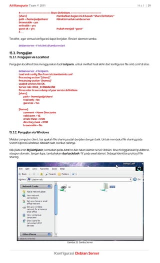 Al-Mansyurin Team © 2011                                                                                  H a l | 39

       #======================= Share Definitions =======================
       [share]                      #tambahkan bagian ini di bawah “Share Definitons”
       path = /home/pudja/share/    #direktori untuk samba server
       browseable = yes
       writeable = yes
       guest ok = yes               #rubah menjadi “guest”
       #. . .

Terakhir, agar semua konfigurasi dapat berjalan. Restart daemon samba.

       debian-server:~# /etc/init.d/samba restart

15.3. Pengujian
15.3.1. Pengujian via Localhost

Pengujian localhost bisa menggunakan tool testparm, untuk melihat hasil akhir dari konfigurasi file smb.conf di atas.

       debian-server:~# testparm
       Load smb config files from /etc/samba/smb.conf
       Processing section "[share]"
       Processing section "[homes]"
       Loaded services file OK.
       Server role: ROLE_STANDALONE
       Press enter to see a dump of your service definitions
       [share]
           path = /home/pudja/share/
           read only = No
           guest ok = Yes

       [homes]
          comment = Home Directories
          valid users = %S
          create mask = 0700
          directory mask = 0700
          browseable = No

15.3.2. Pengujian via Windows

Melalui computer client, tes apakah file sharing sudah berjalan dengan baik. Untuk membuka file sharing pada
Sistem Operasi windows tidaklah sulit, berikut caranya.

Klik pada icon MyComputer, kemudian pada Address bar isikan alamat server debian. Bisa menggunakan Ip Address
ataupun domain. Jangan lupa, tambahakan dua backslash “”pada awal alamat. Sebagai identitas protocol file
sharing.




                                                    Gambar 25. Samba Server



                                       Konfigurasi Debian Server
 