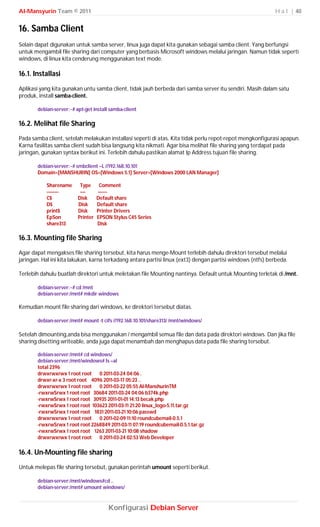 Al-Mansyurin Team © 2011                                                                                    H a l | 40


16. Samba Client
Selain dapat digunakan untuk samba server, linux juga dapat kita gunakan sebagai samba client. Yang berfungsi
untuk mengambil file sharing dari computer yang berbasis Microsoft windows melalui jaringan. Namun tidak seperti
windows, di linux kita cenderung menggunakan text mode.

16.1. Installasi
Aplikasi yang kita gunakan untu samba client, tidak jauh berbeda dari samba server itu sendiri. Masih dalam satu
produk, install samba-client.

       debian-server:~# apt-get install samba-client

16.2. Melihat file Sharing
Pada samba client, setelah melakukan installasi seperti di atas. Kita tidak perlu repot-repot mengkonfigurasi apapun.
Karna fasilitas samba client sudah bisa langsung kita nikmati. Agar bisa melihat file sharing yang terdapat pada
jaringan, gunakan syntax berikut ini. Terlebih dahulu pastikan alamat Ip Address tujuan file sharing.

       debian-server:~# smbclient –L //192.168.10.101
       Domain=[MANSHURIN] OS=[Windows 5.1] Server=[Windows 2000 LAN Manager]

           Sharename      Type      Comment
           ---------      ----     -------
           C$            Disk      Default share
           D$            Disk      Default share
           print$        Disk      Printer Drivers
           EpSon         Printer   EPSON Stylus C45 Series
           share313                Disk

16.3. Mounting file Sharing
Agar dapat mengakses file sharing tersebut, kita harus menge-Mount terlebih dahulu direktori tersebut melalui
jaringan. Hal ini kita lakukan, karna terkadang antara partisi linux (ext3) dengan partisi windows (ntfs) berbeda.

Terlebih dahulu buatlah direktori untuk meletakan file Mounting nantinya. Default untuk Mounting terletak di /mnt.

       debian-server:~# cd /mnt
       debian-server:/mnt# mkdir windows

Kemudian mount file sharing dari windows, ke direktori tersebut diatas.

       debian-server:/mnt# mount -t cifs //192.168.10.101/share313/ /mnt/windows/

Setelah dimounting,anda bisa menggunakan / mengambil semua file dan data pada direktori windows. Dan jika file
sharing disetting writeable, anda juga dapat menambah dan menghapus data pada file sharing tersebut.

       debian-server:/mnt# cd windows/
       debian-server:/mnt/windows# ls –al
       total 2396
       drwxrwxrwx 1 root root 0 2011-03-24 04:06 .
       drwxr-xr-x 3 root root 4096 2011-03-17 05:23 ..
       drwxrwxrwx 1 root root 0 2011-03-22 05:55 Al-ManshurinTM
       -rwxrwSrwx 1 root root 30684 2011-03-24 04:06 b374k.php
       -rwxrwSrwx 1 root root 30935 2011-01-01 14:13 becak.php
       -rwxrwSrwx 1 root root 103623 2011-03-11 21:20 linux_logo-5.11.tar.gz
       -rwxrwSrwx 1 root root 1831 2011-03-21 10:06 passwd
       drwxrwxrwx 1 root root 0 2011-02-09 11:10 roundcubemail-0.5.1
       -rwxrwSrwx 1 root root 2268849 2011-03-11 07:19 roundcubemail-0.5.1.tar.gz
       -rwxrwSrwx 1 root root 1263 2011-03-21 10:08 shadow
       drwxrwxrwx 1 root root 0 2011-03-24 02:53 Web Developer

16.4. Un-Mounting file sharing
Untuk melepas file sharing tersebut, gunakan perintah umount seperti berikut.

       debian-server:/mnt/windows#cd ..
       debian-server:/mnt# umount windows/



                                       Konfigurasi Debian Server
 