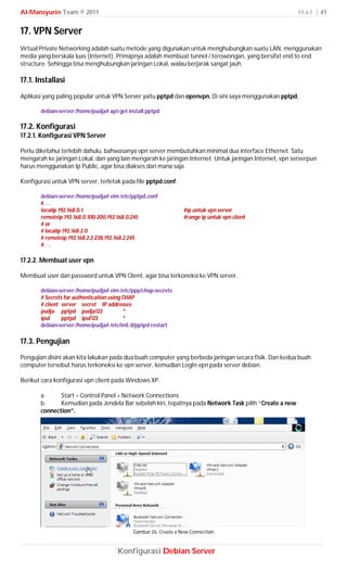 Al-Mansyurin Team © 2011                                                                                H a l | 41


17. VPN Server
Virtual Private Networking adalah suatu metode yang digunakan untuk menghubungkan suatu LAN, menggunakan
media yang berskala luas (Internet). Prinsipnya adalah membuat tunnel / terowongan, yang bersifat end to end
structure. Sehingga bisa menghubungkan jaringan Lokal, walau berjarak sangat jauh.

17.1. Installasi
Aplikasi yang paling popular untuk VPN Server yaitu pptpd dan openvpn. Di sini saya menggunakan pptpd.

       debian-server:/home/pudja# apt-get install pptpd

17.2. Konfigurasi
17.2.1. Konfigurasi VPN Server

Perlu diketahui terlebih dahulu, bahwasanya vpn server membutuhkan minimal dua interface Ethernet. Satu
mengarah ke jaringan Lokal, dan yang lain mengarah ke jaringan Internet. Untuk jaringan Internet, vpn serverpun
harus menggunakan Ip Public, agar bisa diakses dari mana saja.

Konfigurasi untuk VPN server, terletak pada file pptpd.conf.

       debian-server:/home/pudja# vim /etc/pptpd.conf
       #. . .
       localip 192.168.0.1                                       #ip untuk vpn server
       remoteip 192.168.0.100-200,192.168.0.245                  #range ip untuk vpn client
       # or
       # localip 192.168.2.0
       # remoteip 192.168.2.2-238,192.168.2.245
       #. . .

17.2.2. Membuat user vpn

Membuat user dan password untuk VPN Client, agar bisa terkoneksi ke VPN server.

       debian-server:/home/pudja# vim /etc/ppp/chap-secrets
       # Secrets for authentication using CHAP
       # client server secret IP addresses
       pudja pptpd pudja123               *
       ipul     pptpd ipul123             *
       debian-server:/home/pudja# /etc/init.d/pptpd restart

17.3. Pengujian
Pengujian disini akan kita lakukan pada dua buah computer yang berbeda jaringan secara fisik. Dan kedua buah
computer tersebut harus terkoneksi ke vpn server, kemudian LogIn vpn pada server debian.

Berikut cara konfigurasi vpn client pada Windows XP.

       a.     Start > Control Panel > Network Connections
       b.     Kemudian pada Jendela Bar sebelah kiri, tepatnya pada Network Task pilih “Create a new
       connection”.




                                            Gambar 26. Create a New Connection


                                     Konfigurasi Debian Server
 