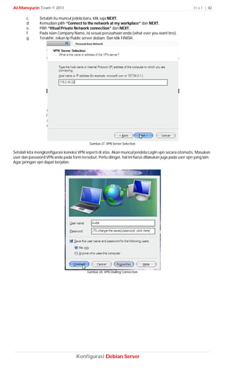 Al-Mansyurin Team © 2011                                                                                 H a l | 42

       c.      Setalah itu muncul jedela baru, klik saja NEXT.
       d.      Kemudian pilih “Connect to the network at my workplace” dan NEXT.
       e.      Pilih “Vitual Private Network connection” dan NEXT.
       f.      Pada isian Company Name, isi sesuai perusahaan anda (what ever you want bro).
       g.      Terakhir, isikan Ip Public server debian. Dan klik FINISH.




                                            Gambar 27. VPN Server Selection

Setelah kita mengkonfigurasi koneksi VPN seperti di atas. Akan muncul jendela LogIn vpn secara otomatis. Masukan
user dan password VPN anda pada form tersebut. Perlu diingat, hal ini harus dilakukan juga pada user vpn yang lain.
Agar jaringan vpn dapat berjalan.




                                           Gambar 28. VPN Dialling Connection




                                    Konfigurasi Debian Server
 