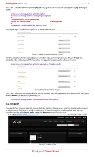 Al-Mansyurin Team © 2011                                                                                  H a l | 44

Pada STEP-1, kita diharuskan menginstall php5-cli, dan juga merubah nilai default upload pada file php.ini menjadi
100MB.

       debian-server:/home/pudja# apt-get install php5-cli
       debian-server:/home/pudja# nano /etc/php5/apache2/php.ini
       #. . .
       ; Maximum allowed size for uploaded files.
       upload_max_filesize = 100M                              #rubah bagian ini
       #. . .
       debian-server:/home/pudja# /etc/init.d/apache2 restart

Pada bagian MySQL database configuration, isi sesuai database anda.




                                     Gambar 29. MySQL database configuration (OsTube)

Di STEP-2, kita diharuskan menginstall aplikasi tambahan untuk converting multimedia. Khusus flvtool2 dan
mencoder, tidak terdapat pada DVD-1. Anda bisa menggunakan repository alternative dari Internet.

       debian-server:/home/pudja# apt-get install ruby mplayer flvtool2 mencoder




                                          Gambar 30. OsTube Dependency Program

Pada STEP-3, isilah user dan password untuk website tersebut. Dan pada bagian akhir, kita disuruh untuk menghapus
direktori install, agar website berjalan sempurna.

       debian-server:/home/pudja# mv /var/www/video/install/ /home/backup

18.3. Pengujian
Pengujian OsTube tersebut dapat kila lakukan, baik dari sisi client ataupun server localhost. Asalkan pada computer
tersebut terdapat Web Browser untuk mengaksesnya. Anda bisa mengganti template default yang ada, dan
kemudian memulai upload video, audio, image dan document pada OsTube tersebut.




                                               Gambar 31. Tampilan OsTube




                                     Konfigurasi Debian Server
 