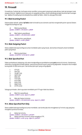 Al-Mansyurin Team © 2011                                                                                   H a l | 45


19. Firewall
Firewall atau Tembok Api, berfungsi untuk memfilter semua paket yang lewat pada dirinya, baik dari jaringan Lokal
ataupun Internet. Aplikasi server yang satu ini sangatlah penting, untuk melindungi jaringan local kita dari serangan
luar. Aplikasi firewall yang terkenal pada linux adalah IpTables, selain itu ada juga Shorewall.

19.1. Blok Incoming Packet
Pada keadaan default, aplikasi IpTables telah terinstall secara otomatis saat kita menginstall system operasi Debian.
Tinggal kita konfigurasi saja.

       a)      Blok Ip yang Masuk,
       iptables –A INPUT –s 192.168.10.1 –j DROP

       b)      Blok Subnet yang Masuk,
       iptables –A INPUT –s 192.168.10.0/24 –j DROP

       c)      Blok Interface yang Masuk,
       iptables –A INPUT –o eth0 –j DROP

19.2. Blok Outgoing Packet
Diatas adalah beberapa konfigurasi untuk memblokir paket yang masuk, dan berikut di bawah untuk memblokir
paket yang keluar.

       d)      Blok Ip yang Keluar,
       iptables –A OUTPUT –d 192.168.10.1 –j DROP

19.3. Blok Specified Port
Dalam pembahasan selanjutnya, kita akan mengkonfigurasi pemblokiran pada port protocol tertentu. Sebelumnya,
anda harus mengetahui terlebih dahulu, nama protocol beserta port yang sering digunakan. Komputer kita terdapat
kurang lebih 35.000 nomor port. Dan berikut port-port yang sering dipakai.

       1.      FTP (21)
       2.      SSH (22)
       3.      TELNET (23)
       4.      SMTP (25)
       5.      DNS (53)
       6.      TFTP (69)
       7.      HTTP (80)
       8.      POP3 (110)
       9.      IMAP (143)
       10.     HTTPS (443)

Sebagai permisalan, disini saya akan memblokir port FTP agar tidak bisa diakses.

       a)      Blok Port yang Masuk,
       iptables –A INPUT –p tcp –-dport 21 –j DROP

       b)      Blok dari Subnet tertentu,
       iptables –A INPUT –s 192.168.10.0/24 –p tcp –-dport 21 –j DROP

19.4. Allow Specified Port Only
Diatas adalah beberapa konfigurasi untuk memblokir, dan berikut jika kita mengijinkan Ip Tertentu saja yang bisa
mengakses protocol tersebut.

       c)      Ijinkan Ip tertentu,
       iptables –A INPUT –s 192.168.10.7 –j ACCEPT
       d)      Ijinkan Interface tertentu untuk mengakses FTP,
       iptables –A INPUT –o eth1 –p tcp -–dport 21 –j ACCEPT




                                       Konfigurasi Debian Server
 