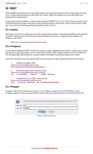 Al-Mansyurin Team © 2011                                                                                    H a l | 47


20. SWAT
SWAT (SAMBA Web Administration Tool) adalah aplikasi web yang ditujukan khusus untuk mengkonfigurasi Samba
Server. Dengan adanya konfigurasi melalui Web GUI tersebut, dapat memudahkan user untuk berbagi file atau
bahkan printer melalui jaringan.

Sengaja saya meletakan bagian ini, setelah bagian konfigurasi SAMBA Server secara manual. Karena saya ingin, Anda
(Pemuda/i Indonesia) mengerti lebih jauh tentang system operasi linux, tidak hanya “lansung saji dan praktis begitu
saja”. Dasar dari ilmu itulah yang paling penting (konsep suatu system).

20.1. Installasi
Pada bagian Samba Server sebelumnya, kita telah menginstall dan sekalikus menkonfigurasi SAMBA untuk keperluan
file sharing. Oleh karena itu, kita tidak perlu menginstall aplikasi tersebut lagi. Tinggal tambahkan aplikasi web
tambahan, yaitu SWAT.

       debian-server:/home/pudja# apt-get install swat samba

20.2. Konfigurasi
Setelah aplikasi SAMBA dan SWAT terinstall, kita tidak perlu lagi mengkonfigurasi file apapun. Sebab sesuai apa yang
saya bilang, (it’s just Plug and Play, isn’t it?). Dalam kondisi default, SWAT berjalan pada protokol HTTP melalui port
901. Dan dapat diakses dari Ip Address manapun, asalkan masih dalam satu jaringan dengan server Debian.

Namun jika anda ingin memastikan apakah SWAT sukses berjalan atau tidak, gunakan beberapa perintah berikut.

       a.      Melihat letak aplikasi SWAT.
       debian-server:/home/pudja# whereis swat
       swat: /usr/sbin/swat /usr/share/man/man8/swat.8.gz

       b.      Memeriksa aplikasi SWAT (Running or Not).
       debian-server:/home/pudja# netstat -npltu | grep 901
       tcp    0 0 0.0.0.0:901       0.0.0.0:*         LISTEN   2547/inetd

       c.      Mengaktifkan service SWAT, ketika StartUp.
       debian-server:/home/pudja# cat /etc/inetd.conf
       swat      stream tcp nowait.400 root /usr/sbin/tcpd /usr/sbin/swat

20.3. Pengujian
Pengujian SWAT bisa kita lakukan dari computer server localhost, ataupun dari sisi client Windows. Untuk
mengakses aplikasi tersebut, pada Web Browser pergi ke URL http://debian.edu:901 atau http://192.168.10.1:901.




                                              Gambar 32. SWAT authentication




                                      Konfigurasi Debian Server
 