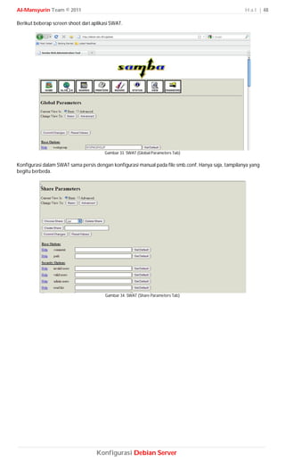 Al-Mansyurin Team © 2011                                                                             H a l | 48

Berikut beberap screen shoot dari aplikasi SWAT.




                                        Gambar 33. SWAT (Global Parameters Tab)

Konfigurasi dalam SWAT sama persis dengan konfigurasi manual pada file smb.conf. Hanya saja, tampilanya yang
begitu berbeda.




                                        Gambar 34. SWAT (Share Parameters Tab)




                                    Konfigurasi Debian Server
 