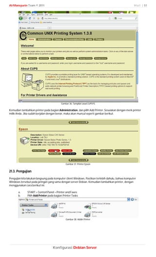 Al-Mansyurin Team © 2011                                                                             H a l | 51




                                          Gambar 36. Tampilan awal CUPSYS

Kemudian tambahkan printer pada bagian Administration, dan pilih Add Printer. Sesuiakan dengan merk printer
milik Anda. Jika sudah berjalan dengan benar, maka akan muncul seperti gambar berikut.




                                              Gambar 37. Printer Epson


21.3. Pengujian
Pengujian kita lakukan langsung pada komputer client Windows. Pastikan terlebih dahulu, bahwa komputer
Windows tersebut pada jaringan yang sama dengan server Debian. Kemudian tambahkan printer, dengan
menggunakan cara berikut ini.

       a.     START > Contorl Panel > Printer and Faxes
       b.     Pilih Add Printer pada bagian Printer Tasks




                                              Gambar 38. Addin Printer




                                   Konfigurasi Debian Server
 