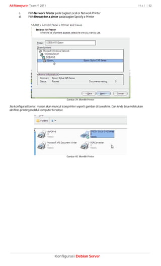 Al-Mansyurin Team © 2011                                                                              H a l | 52

       c.      Pilih Network Printer pada bagian Local or Network Printer
       d.      Pilih Browse for a pinter pada bagian Specify a Printer




                                             Gambar 39. Memilih Printer

Jka konfigurasi benar, makan akan muncul icon printer seperti gambar di bawah ini. Dan Anda bisa melakukan
aktifitas printing melalui komputer tersebut.




                                             Gambar 40. Memilih Printer




                                   Konfigurasi Debian Server
 