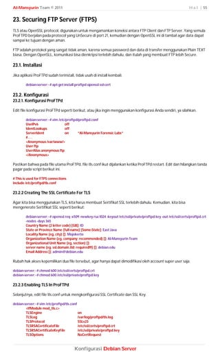 Al-Mansyurin Team © 2011                                                                                            H a l | 55


23. Securing FTP Server (FTPS)
TLS atau OpenSSL protocol, digunakan untuk mengamankan koneksi antara FTP Client dan FTP Server. Yang semula
ProFTPD berjalan pada protocol yang UnSecure di port 21, kemudian dengan OpenSSL ini di tambal agar data dapat
sampai ke tujuan dengan aman.

FTP adalah protokol yang sangat tidak aman, karena semua password dan data di transfer menggunakan Plain TEXT
biasa. Dengan OpenSLL, komunikasi bisa dienkripsi terlebih dahulu, dan itulah yang membuat FTP lebih Secure.

23.1. Installasi
Jika aplikasi ProFTPd sudah terinstall, tidak usah di install kembali.

        debian-server:~# apt-get install proftpd openssl ssl-cert

23.2. Konfigurasi
23.2.1. Konfigurasi ProFTPd

Edit file konfigurasi ProFTPd seperti berikut, atau jika ingin menggunakan konfigurasi Anda sendiri, ya silahkan.

        debian-server:~# vim /etc/proftpd/proftpd.conf
        UseIPv6                  off
        IdentLookups             off
        ServerIdent              on      “Al-Mansyurin Forensic Labs”
        #. . .
        <Anonymous /var/www/>
        User ftp
        UserAlias anonymous ftp
        </Anonymous>

Pastikan bahwa pada file utama ProFTPd, file tls.conf ikut dijalankan ketika ProFTPd restart. Edit dan hilangkan tanda
pagar pada script berikut ini.

# This is used for FTPS connections
Include /etc/proftpd/tls.conf

23.2.2 Creating The SSL Certificate For TLS

Agar kita bisa menggunakan TLS, kita harus membuat Sertifikat SSL terlebih dahulu. Kemudian, kita bisa
mengenerate Sertifikat SSL seperti berikut:

        debian-server:~# openssl req -x509 -newkey rsa:1024 -keyout /etc/ssl/private/proftpd.key -out /etc/ssl/certs/proftpd.crt
        -nodes -days 365
        Country Name (2 letter code) [GB]: ID
        State or Province Name (full name) [Some-State]: East Java
        Locality Name (eg, city) []: Mojokerto
        Organization Name (eg, company; recommended) []: Al-Mansyurin Team
        Organizational Unit Name (eg, section) []:
        server name (eg. ssl.domain.tld; required!!!) []: debian.edu
        Email Address []: admin@debian.edu

Rubah hak akses kepemilikan dua file tersebut, agar hanya dapat dimodifikasi oleh account super user saja.

debian-server:~# chmod 600 /etc/ssl/certs/proftpd.crt
debian-server:~# chmod 600 /etc/ssl/private/proftpd.key

23.2.3 Enabling TLS In ProFTPd

Selanjutnya, edit file tls.conf untuk mengkonfigurasi SSL Certificate dan SSL Key.

debian-server:~# vim /etc/proftpd/tls.conf
        <IfModule mod_tls.c>
        TLSEngine                          on
        TLSLog                             /var/log/proftpd/tls.log
        TLSProtocol                        SSLv23
        TLSRSACertificateFile              /etc/ssl/certs/proftpd.crt
        TLSRSACertificateKeyFile           /etc/ssl/private/proftpd.key
        TLSOptions                         NoCertRequest



                                        Konfigurasi Debian Server
 