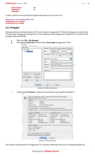 Al-Mansyurin Team © 2011                                                                                 H a l | 56

        TLSVerifyClient                    off
        TLSRequired                        on
        </IfModule>

Terakhir, pastikan semua konfigurasi berjalan baik dengan merestart servis FTP.

debian-server:~# /etc/init.d/proftpd restart
Stopping ftp server: proftpd.
Starting ftp server: proftpd.

23.3. Pengujian
Sekarang anda bisa mencoba koneksi ke FTP Server dengan menggunakan FTP Client. Anda juga harus mensetting
FTP Client agar menggunakan protokol SSL/TLS (ini wajib, jika anda menggunakan TLSRequired on). Berikut contoh
konfigurasinya pada FileZilla.

        a.       Pilih menu File > Site Manager
        b.       Kemudian pilih New Site. Pastikan bahwa ServerType menggunakan FTPES.




                                                 Gambar 43. FileZilla Configuration

        c.       Selanjutnya pilih Connect, maka akan muncul pesan seperti gambar di bawah ini.




                                                   Gambar 44. FTPS Connection

Jika terdapat masalah pada FTP menggunakan TLS, anda bisa melihatnya di file log TLS /var/log/proftpd/tls.log.


                                         Konfigurasi Debian Server
 