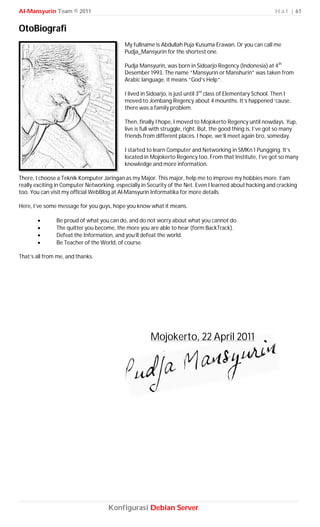 Al-Mansyurin Team © 2011                                                                                      H a l | 61


OtoBiografi
                                            My fullname is Abdullah Puja Kusuma Erawan. Or you can call me
                                            Pudja_Mansyurin for the shortest one.

                                            Pudja Mansyurin, was born in Sidoarjo Regency (Indonesia) at 4th
                                            Desember 1993. The name “Mansyurin or Manshurin” was taken from
                                            Arabic language, it means “God’s Help”.

                                            I lived in Sidoarjo, is just until 3rd class of Elementary School. Then I
                                            moved to Jombang Regency about 4 mounths. It’s happened ‘cause,
                                            there was a family problem.

                                            Then, finally I hope, I moved to Mojokerto Regency until nowdays. Yup,
                                            live is full with struggle, right. But, the good thing is, I’ve got so many
                                            friends from different places. I hope, we’ll meet again bro, someday.

                                            I started to learn Computer and Networking in SMKn 1 Pungging. It’s
                                            located in Mojokerto Regency too. From that Institute, I’ve got so many
                                            knowledge and more information.

There, I choose a Teknik Komputer Jaringan as my Major. This major, help me to improve my hobbies more. I’am
really exciting in Computer Networking, especially in Security of the Net. Even I learned about hacking and cracking
too. You can visit my official WebBlog at Al-Mansyurin Informatika for more details.

Here, I’ve some message for you guys, hope you know what it means.

              Be proud of what you can do, and do not worry about what you cannot do.
              The quitter you become, the more you are able to hear (form BackTrack).
              Defeat the Information, and you’ll defeat the world.
              Be Teacher of the World, of course.

That’s all from me, and thanks.




                                                       Mojokerto, 22 April 2011




                                     Konfigurasi Debian Server
 