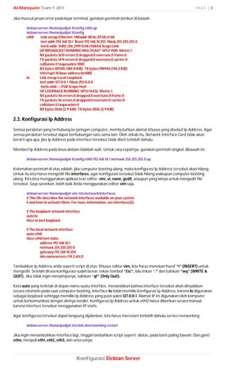 Al-Mansyurin Team © 2011                                                                                  Hal |8

Jika muncul pesan error pada layar terminal, gunakan perintah berikut di bawah.

       debian-server:/home/pudja# ifconfig eth0 up
       debian-server:/home/pudja# ifconfig
       eth0     Link encap:Ethernet HWaddr 00:0c:29:58:cf:68
                inet addr:192.168.10.1 Bcast:192.168.10.255 Mask:255.255.255.0
                inet6 addr: fe80::20c:29ff:fe58:cf68/64 Scope:Link
               UP BROADCAST RUNNING MULTICAST MTU:1500 Metric:1
               RX packets:1610 errors:0 dropped:0 overruns:0 frame:0
               TX packets:1419 errors:0 dropped:0 overruns:0 carrier:0
               collisions:0 txqueuelen:1000
               RX bytes:189305 (184.8 KiB) TX bytes:198940 (194.2 KiB)
               Interrupt:18 Base address:0x1080
       lo      Link encap:Local Loopback
               inet addr:127.0.0.1 Mask:255.0.0.0
                inet6 addr: ::1/128 Scope:Host
               UP LOOPBACK RUNNING MTU:16436 Metric:1
               RX packets:46 errors:0 dropped:0 overruns:0 frame:0
               TX packets:46 errors:0 dropped:0 overruns:0 carrier:0
               collisions:0 txqueuelen:0
               RX bytes:3036 (2.9 KiB) TX bytes:3036 (2.9 KiB)

2.3. Konfigurasi Ip Address
Semua peralatan yang terhubung ke jaringan computer, membutuhkan alamat khusus yang disebut Ip Address. Agar
semua peralatan tersebut dapat berhubungan satu sama lain. Oleh sebab itu, Network Interface Card tidak akan
berarti apa-apa, jika Ip Address pada interface tersebut tidak diset terlebih dahulu.

Memberi Ip Address pada linux debian tidaklah sulit. Untuk cara cepatnya, gunakan perintah singkat dibawah ini.

       debian-server:/home/pudja# ifconfig eth0 192.168.10.1 netmask 255.255.255.0 up

Kelemahan perintah di atas adalah, jika computer booting ulang, maka konfigurasi Ip Address tersebut akan hilang.
Untuk itu kita harus mengedit file interfaces, agar konfigurasi tersebut tidak hilang walaupun computer booting
ulang. Kita bisa menggunakan aplikasi text editor vim, vi, nano, gedit¸ ataupun yang lainya untuk mengedit file
tersebut. Saya sarankan, lebih baik Anda menggunakan editor vim saja.

       debian-server:/home/pudja# vim /etc/network/interfaces
       # This file describes the network interfaces available on your system
       # and how to activate them. For more information, see interfaces(5).

       # The loopback network interface
       auto lo
       iface lo inet loopback

       # The local network interface
       auto eth0
       iface eth0 inet static
                address 192.168.10.1
                netmask 255.255.255.0
                gateway 192.168.10.254
                dns-nameservers 119.2.40.21

Tambahkan Ip Address anda seperti script di atas. Khusus editor vim, kita harus menekan huruf “i” (INSERT) untuk
mengedit. Setelah dirasa konfigurasi sudah benar, tekan tombol “Esc”, lalu tekan “:” dan tuliskan “wq” (WRITE &
QUIT). Jika tidak ingin menyimpanya, tuliskan “q!” (Only Quit).

Kata auto yang terletak di depan nama suatu interface, menandakan bahwa interface tersebut akan dinyalakan
secara otomatis pada saat computer booting. Interface lo tidak memiliki konfigurasi Ip Address, karena lo digunakan
sebagai loopback sehingga memiliki Ip Address yang pasti yakni 127.0.0.1. Alamat IP ini digunakan oleh komputer
untuk berkomunikasi dengan dirinya sendiri. Konfigurasi Ip Address untuk ethO harus diberikan secara manual,
karena interface tersebut menggunakan IP statis.

Agar konfigurasi tersebut dapat langsung dijalankan, kita harus merestart terlebih dahulu service networking.

       debian-server:/home/pudja# /etc/init.d/networking restart

Jika ingin menambahkan interface lagi, tinggal tambahkan script seperti diatas, pada baris paling bawah. Dan ganti
etho, menjadi eth1, eth2, eth3, dan seterusnya.



                                      Konfigurasi Debian Server
 