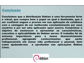 Conclusão
Concluímos que a distribuição Debian é uma ferramenta forte
e viável, que cumpre bem o papel ao qual é destinada, que é
ser confiável seguro e preciso em sua aplicação do cotidiano
com a vantagem de ser melhorada constantemente por seus
usuários e por ser uma aplicação open source. Cumprimos o
objetivo de esclarecer e apresentar as características,
conceitos e aplicabilidade do Debian server. O trabalho foi de
extrema importância para o nosso desenvolvimento
profissional, agregando conhecimentos que serão
indispensáveis em nossa vida profissional e pessoal, bem
como ajudando-nos a aprofundar nas aplicações Debian
Linux.
 
