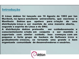 Introdução
O Linux debian foi lançado em 16 Agosto de 1993 por Ian
Murdock, na época estudante universitário, que escreveu o
Manifesto Debian que apelava para criação de uma
distribuição Linux a ser mantida de uma maneira aberta,
segundo o espírito do Linux e do GNU.
A distribuição debian pretendia ser cuidadosamente e
conscientemente criada em conjunto e ser mantida e
suportada com similar cuidado. Isso começou com um
pequeno e forte grupo de hackers do Software Livre e
gradualmente cresceu, se tornando uma grande e bem
organizada comunidade de desenvolvedores e usuários.
 