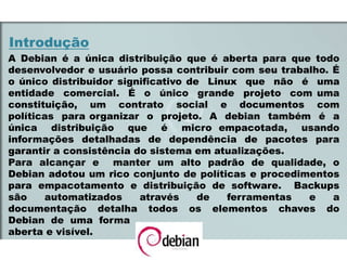 Introdução
A Debian é a única distribuição que é aberta para que todo
desenvolvedor e usuário possa contribuir com seu trabalho. É
o único distribuidor significativo de Linux que não é uma
entidade comercial. É o único grande projeto com uma
constituição, um contrato social e documentos com
políticas para organizar o projeto. A debian também é a
única distribuição que é micro empacotada, usando
informações detalhadas de dependência de pacotes para
garantir a consistência do sistema em atualizações.
Para alcançar e manter um alto padrão de qualidade, o
Debian adotou um rico conjunto de políticas e procedimentos
para empacotamento e distribuição de software. Backups
são automatizados através de ferramentas e a
documentação detalha todos os elementos chaves do
Debian de uma forma
aberta e visível.
 