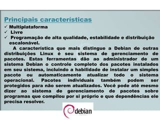 Principais características
 Multiplataforma
 Livre
 Programação de alta qualidade, estabilidade e distribuição
escalonável.
A característica que mais distingue a Debian de outras
distribuições Linux é seu sistema de gerenciamento de
pacotes. Estas ferramentas dão ao administrador de um
sistema Debian o controle completo dos pacotes instalados
em seu sistema, incluindo a habilidade de instalar um simples
pacote ou automaticamente atualizar todo o sistema
operacional. Pacotes individuais também podem ser
protegidos para não serem atualizados. Você pode até mesmo
dizer ao sistema de gerenciamento de pacotes sobre
programas que compilou por si próprio e que dependências ele
precisa resolver.
 