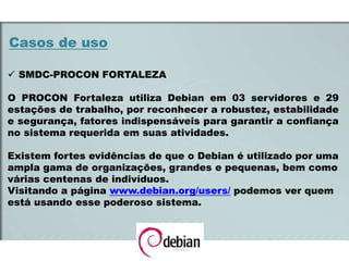 Casos de uso
 SMDC-PROCON FORTALEZA
O PROCON Fortaleza utiliza Debian em 03 servidores e 29
estações de trabalho, por reconhecer a robustez, estabilidade
e segurança, fatores indispensáveis para garantir a confiança
no sistema requerida em suas atividades.
Existem fortes evidências de que o Debian é utilizado por uma
ampla gama de organizações, grandes e pequenas, bem como
várias centenas de indivíduos.
Visitando a página www.debian.org/users/ podemos ver quem
está usando esse poderoso sistema.
 