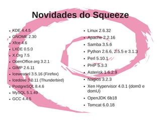 Novidades do Squeeze
●   KDE 4.4.5                      ●   Linux 2.6.32
●   GNOME 2.30                     ●   Apache 2.2.16
●   Xfce 4.6                       ●   Samba 3.5.6
●   LXDE 0.5.0                     ●   Python 2.6.6, 2.5.5 e 3.1.3
●   X.Org 7.5
                                   ●   Perl 5.10.1
●   OpenOffice.org 3.2.1
                                   ●   PHP 5.3.3
●   GIMP 2.6.11
●   Iceweasel 3.5.16 (Firefox)
                                   ●   Asterisk 1.6.2.9
●   Icedove 3.0.11 (Thunderbird)   ●   Nagios 3.2.3
●   PostgreSQL 8.4.6               ●   Xen Hypervisor 4.0.1 (dom0 e
●   MySQL 5.1.49                       domU)
●   GCC 4.4.5                      ●   OpenJDK 6b18
                                   ●   Tomcat 6.0.18
 
