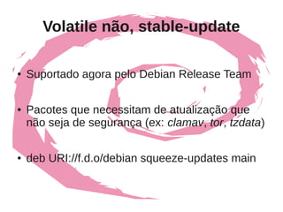 Volatile não, stable-update

●   Suportado agora pelo Debian Release Team

●   Pacotes que necessitam de atualização que
    não seja de segurança (ex: clamav, tor, tzdata)

●   deb URI://f.d.o/debian squeeze-updates main
 