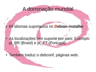A dominação mundial


●   69 idiomas suportados no Debian-Installer

●   As localizações tem suporte por país: Exemplo
    pt_BR (Brasil) e pt_PT (Portugal)

●   Também traduz o debconf, páginas web.
 