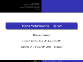 Introduction
      News in testing/unstable
      Qemu management GUIs
Xen and related tools in Debian
                         Thanks




Debian Virtualization – Update

                    Henning Sprang

   Silpion IT Solutions GmbH/B1 Systems GmbH


2008-02-24 / FOSDEM 2008 – Brussels




               Henning Sprang     Debian Virtualization – Update
 