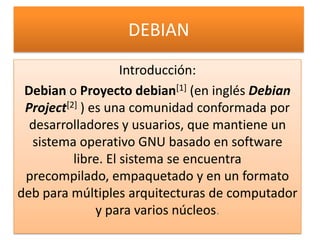 DEBIAN Introducción: Debian o Proyecto debian[1] (en inglés Debian Project[2] ) es una comunidad conformada por desarrolladores y usuarios, que mantiene un sistema operativo GNU basado en software libre. El sistema se encuentra precompilado, empaquetado y en un formato deb para múltiples arquitecturas de computador y para varios núcleos. 