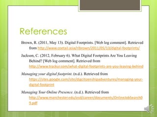 References
Brown, R. (2011, May 13). Digital Footprints. [Web log comment]. Retrieved
    from http://www.coetail.asia/rlbrown/2011/05/13/digital-footprints/
Jackson, C. (2012, February 6). What Digital Footprints Are You Leaving
     Behind? [Web log comment]. Retrieved from
     http://www.trackur.com/what-digital-footprints-are-you-leaving-behind
Managing your digital footprint. (n.d.). Retrieved from
   https://sites.google.com/site/digcitizenshipadventures/managing-your-
   digital-footprint
Managing Your Online Presence. (n.d.). Retrieved from
   http://www.manchester.edu/osd/career/documents/OnlineJobSearch0
   9.pdf
 