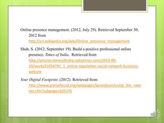 Online presence management. (2012, July 29). Retrieved September 30,
    2012 from
    http://en.wikipedia.org/wiki/Online_presence_management
Shah, S. (2012, September 19). Build a positive professional online
    presence. Times of India. Retrieved from
    http://articles.timesofindia.indiatimes.com/2012-09-
    19/work/31054791_1_online-reputation-social-network-business-
    website
Your Digital Footprint. (2012). Retrieved from
     http://www.granvillecsd.org/webpages/lgrandjean/using_the_inter
     net.cfm?subpage=635376
 