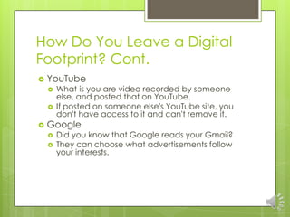 How Do You Leave a Digital
Footprint? Cont.
   YouTube
       What is you are video recorded by someone
        else, and posted that on YouTube.
       If posted on someone else's YouTube site, you
        don't have access to it and can't remove it.
   Google
       Did you know that Google reads your Gmail?
       They can choose what advertisements follow
        your interests.
 