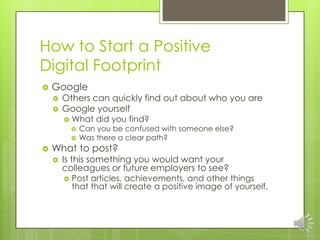 How to Start a Positive
Digital Footprint
   Google
       Others can quickly find out about who you are
       Google yourself
           What did you find?
               Can you be confused with someone else?
               Was there a clear path?
   What to post?
       Is this something you would want your
        colleagues or future employers to see?
           Post articles, achievements, and other things
            that that will create a positive image of yourself.
 